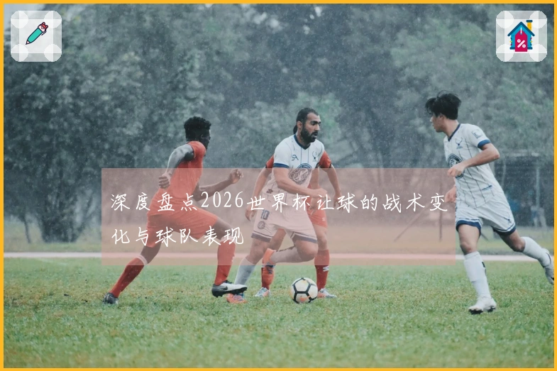 深度盘点2026世界杯让球的战术变化与球队表现