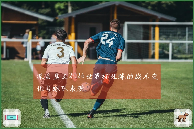 深度盘点2026世界杯让球的战术变化与球队表现